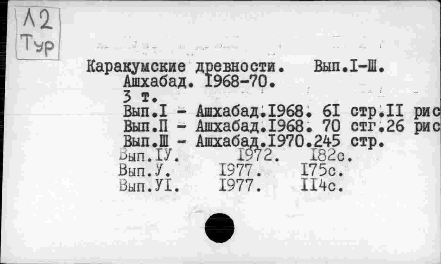 ﻿Л2
Tvp
Каракумские древности. Вып.1-Ш.
Ашхабад. 1968-70.
3 т.
Вып.1 - Ашхабад.1968. 61 стр.II Вып.П - Ашхабад.1968. 70 стг.26 Вып.Ш - Ашхабад.1970.245 стр.
Вып.П. 1972.	182с.
Вып.У. 1977.	175с.
Вып.У!. 1977. П4с.